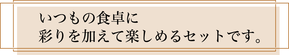 いつもの食卓に彩りを加えて楽しめるセットです